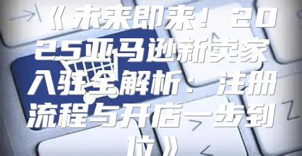 未来即来！2025亚马逊新卖家入驻全解析：注册流程与开店一步到位