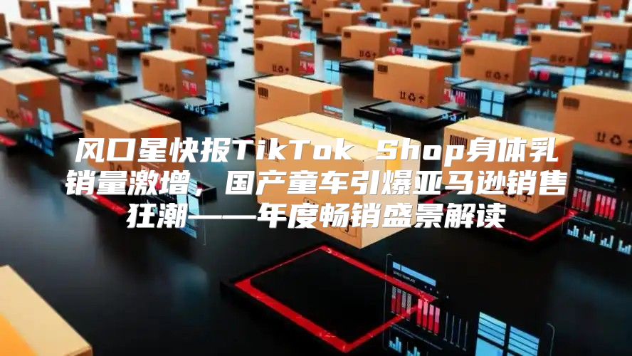 风口星快报TikTok Shop身体乳销量激增，国产童车引爆亚马逊销售狂潮——年度畅销盛景解读