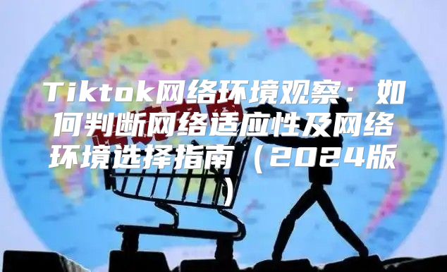 Tiktok网络环境观察：如何判断网络适应性及网络环境选择指南2025版