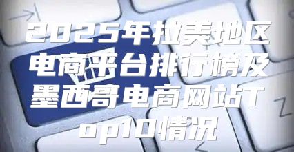 2025年拉美地区电商平台排行榜及墨西哥电商网站Top10情况