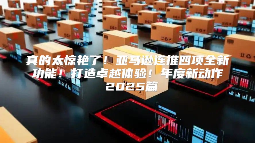 真的太惊艳了！亚马逊连推四项全新功能！打造卓越体验！年度新动作 2025篇