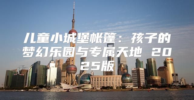 儿童小城堡帐篷：孩子的梦幻乐园与专属天地 2025版