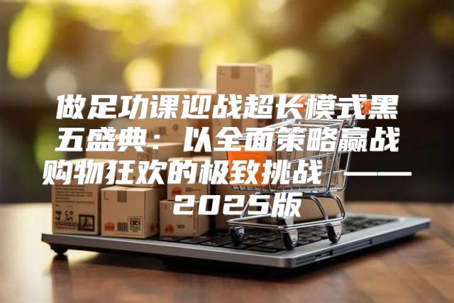 做足功课迎战超长模式黑五盛典：以全面策略赢战购物狂欢的极致挑战 —— 2025版