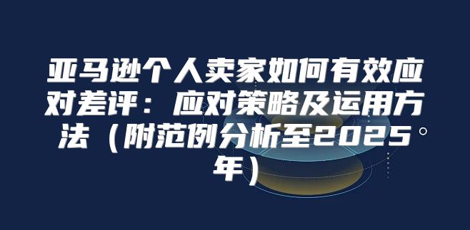亚马逊个人卖家如何有效应对差评：应对策略及运用方法附范例分析至2025年