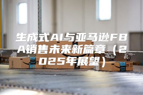 生成式AI与亚马逊FBA销售未来新篇章2025年展望