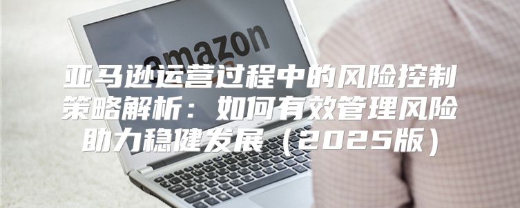 亚马逊运营过程中的风险控制策略解析：如何有效管理风险助力稳健发展2025版