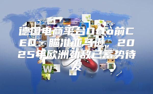 德国电商平台Otto前CEO：瞄准亚马逊，2025年欧洲劲敌已蓄势待发