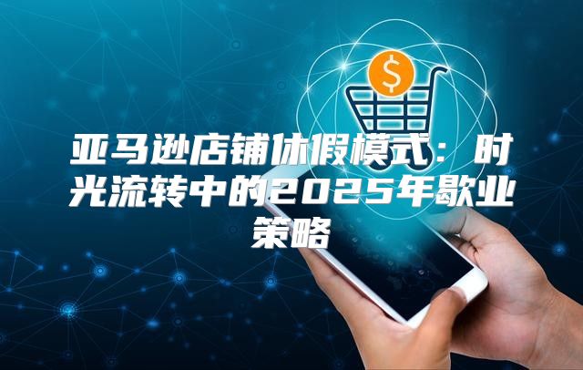 亚马逊店铺休假模式：时光流转中的2025年歇业策略