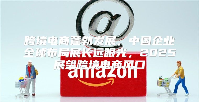 跨境电商蓬勃发展，中国企业全球布局展长远眼光，2025展望跨境电商风口