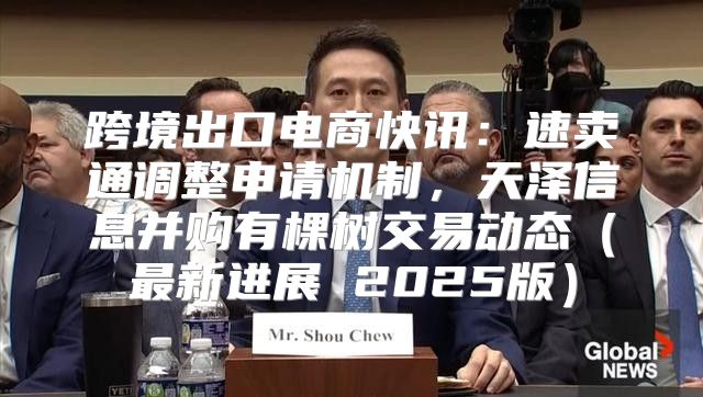 跨境出口电商快讯：速卖通调整申请机制，天泽信息并购有棵树交易动态最新进展 2025版