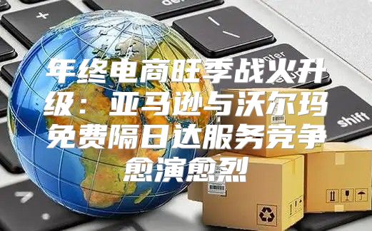 年终电商旺季战火升级：亚马逊与沃尔玛免费隔日达服务竞争愈演愈烈