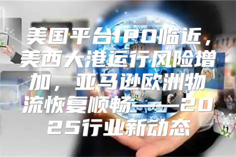 美国平台IPO临近，美西大港运行风险增加，亚马逊欧洲物流恢复顺畅——2025行业新动态