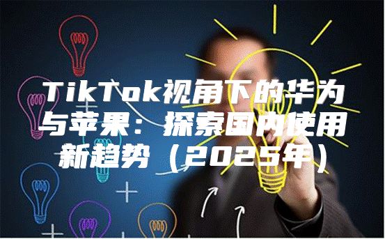 TikTok视角下的华为与苹果：探索国内使用新趋势2025年