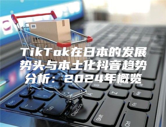 TikTok在日本的发展势头与本土化抖音趋势分析：2025年概览