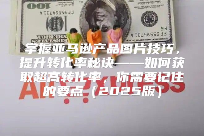 掌握亚马逊产品图片技巧，提升转化率秘诀——如何获取超高转化率，你需要记住的要点2025版