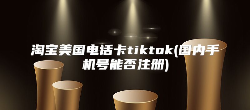 淘宝美国电话卡tiktok(国内手机号能否注册)