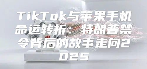 TikTok与苹果手机命运转折：特朗普禁令背后的故事走向2025