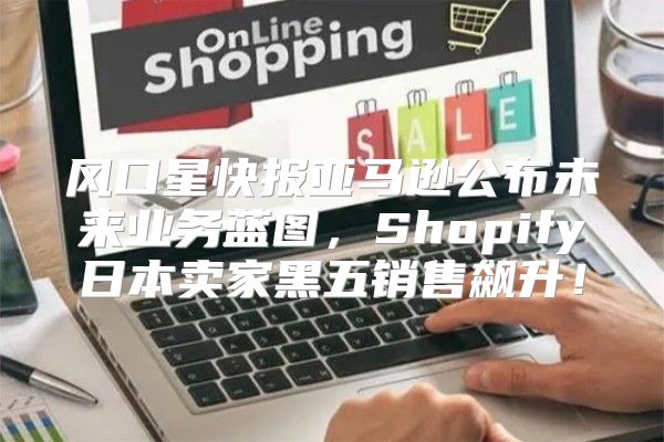 风口星快报亚马逊公布未来业务蓝图，Shopify日本卖家黑五销售飙升！