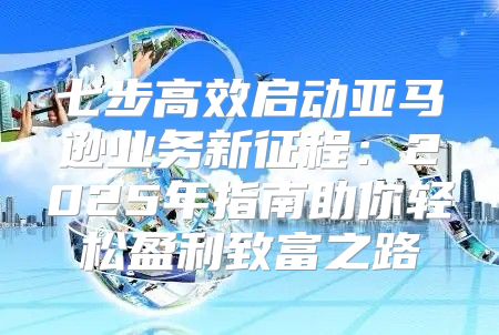 七步高效启动亚马逊业务新征程：2025年指南助你轻松盈利致富之路