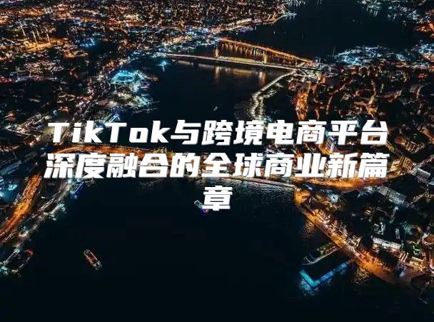 TikTok与跨境电商平台深度融合的全球商业新篇章
