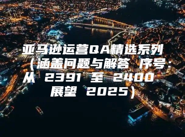 亚马逊运营QA精选系列涵盖问题与解答 序号：从 2391 至 2400 展望 2025