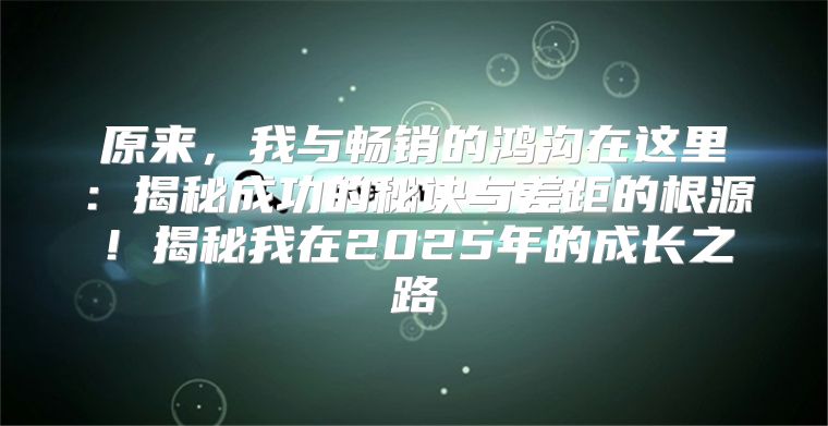 原来，我与畅销的鸿沟在这里：揭秘成功的秘诀与差距的根源！揭秘我在2025年的成长之路