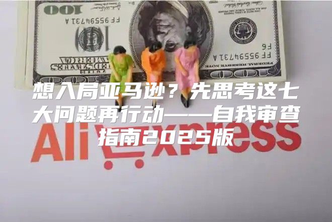 想入局亚马逊？先思考这七大问题再行动——自我审查指南2025版