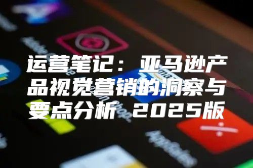 运营笔记：亚马逊产品视觉营销的洞察与要点分析 2025版