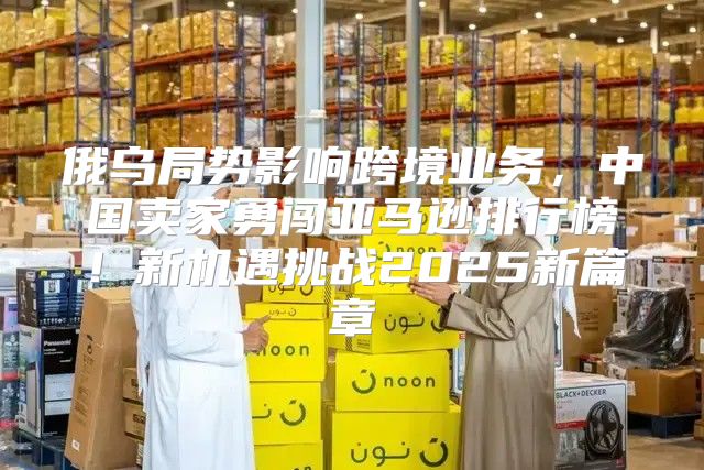 俄乌局势影响跨境业务，中国卖家勇闯亚马逊排行榜！新机遇挑战2025新篇章
