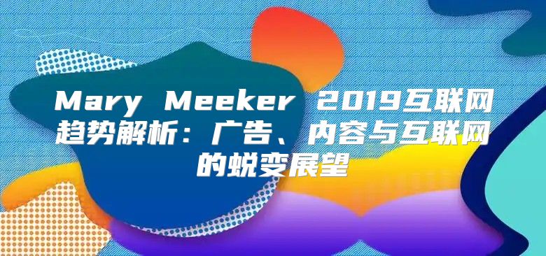 Mary Meeker 2019互联网趋势解析：广告、内容与互联网的蜕变展望