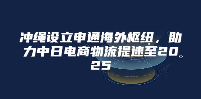 冲绳设立申通海外枢纽，助力中日电商物流提速至2025