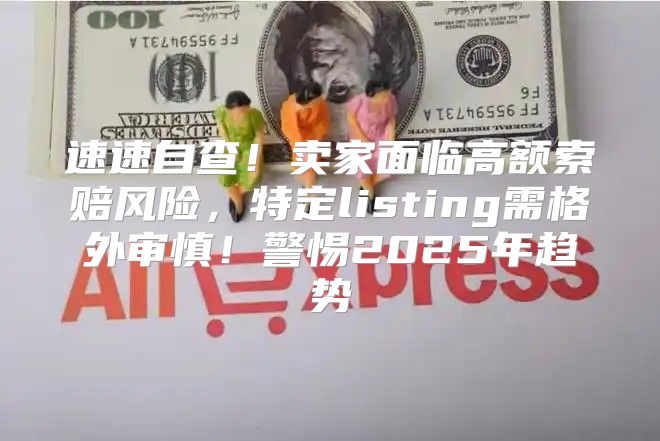 速速自查！卖家面临高额索赔风险，特定listing需格外审慎！警惕2025年趋势