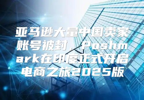 亚马逊大量中国卖家账号被封，Poshmark在印度正式开启电商之旅2025版