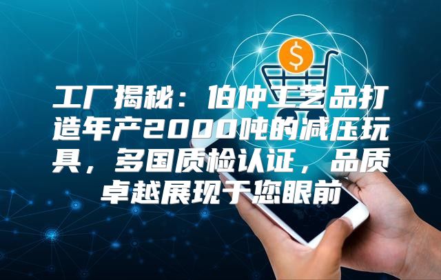 工厂揭秘：伯仲工艺品打造年产2000吨的减压玩具，多国质检认证，品质卓越展现于您眼前