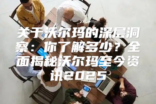 关于沃尔玛的深层洞察：你了解多少？全面揭秘沃尔玛至今资讯2025