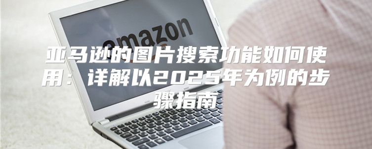 亚马逊的图片搜索功能如何使用：详解以2025年为例的步骤指南