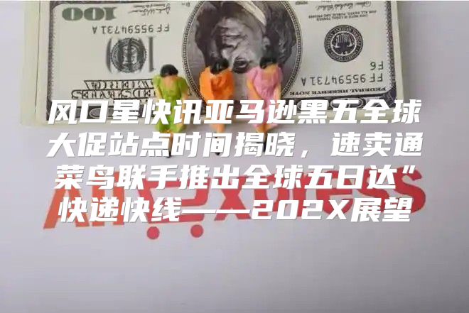 风口星快讯亚马逊黑五全球大促站点时间揭晓，速卖通菜鸟联手推出全球五日达”快递快线——202X展望
