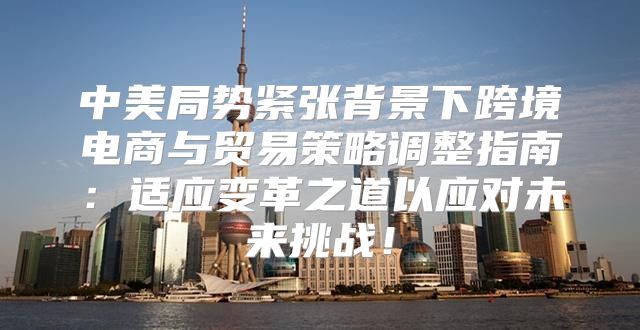 中美局势紧张背景下跨境电商与贸易策略调整指南：适应变革之道以应对未来挑战！
