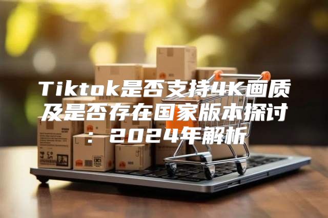 Tiktok是否支持4K画质及是否存在国家版本探讨：2025年解析