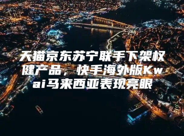 天猫京东苏宁联手下架权健产品，快手海外版Kwai马来西亚表现亮眼
