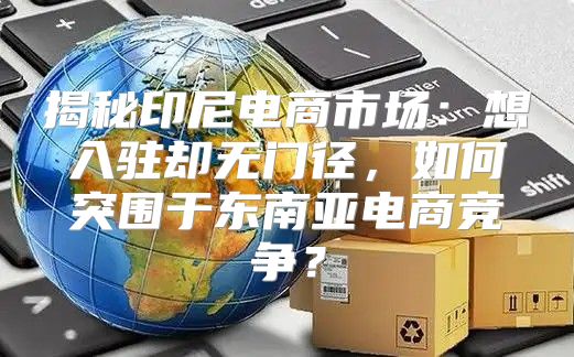 揭秘印尼电商市场：想入驻却无门径，如何突围于东南亚电商竞争？