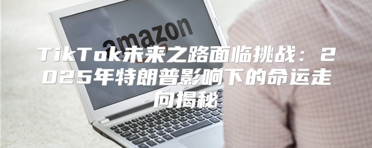 TikTok未来之路面临挑战：2025年特朗普影响下的命运走向揭秘