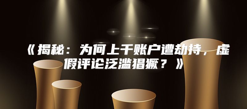揭秘：为何上千账户遭劫持，虚假评论泛滥猖獗？