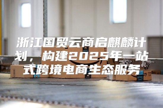 浙江国贸云商启麒麟计划，构建2025年一站式跨境电商生态服务