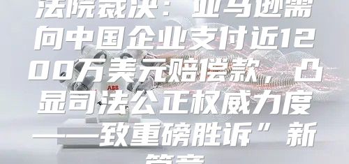 法院裁决：亚马逊需向中国企业支付近1200万美元赔偿款，凸显司法公正权威力度——致重磅胜诉”新篇章