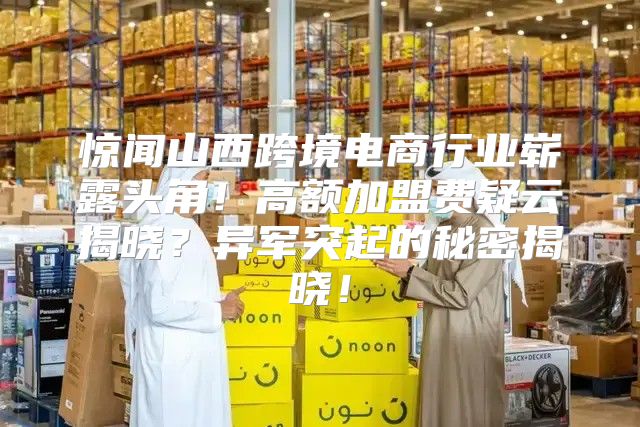 惊闻山西跨境电商行业崭露头角！高额加盟费疑云揭晓？异军突起的秘密揭晓！