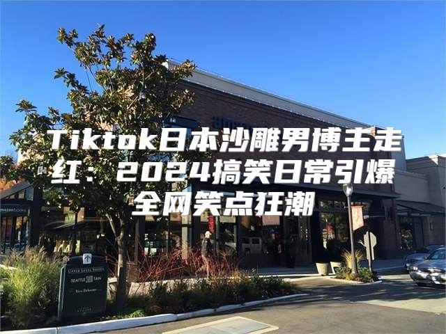 Tiktok日本沙雕男博主走红：2025搞笑日常引爆全网笑点狂潮