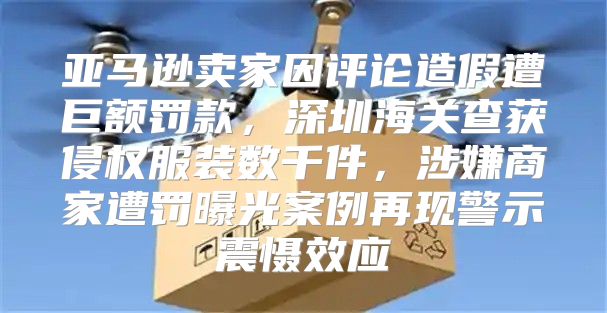 亚马逊卖家因评论造假遭巨额罚款，深圳海关查获侵权服装数千件，涉嫌商家遭罚曝光案例再现警示震慑效应