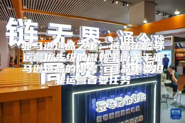 亚马逊选品之重：选品策略与运营优先级的微妙平衡关于亚马逊选品的思考：选品重要但非运营首要任务