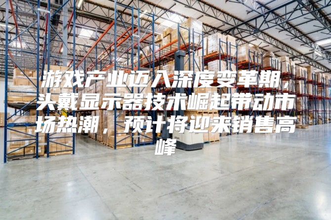 游戏产业迈入深度变革期，头戴显示器技术崛起带动市场热潮，预计将迎来销售高峰